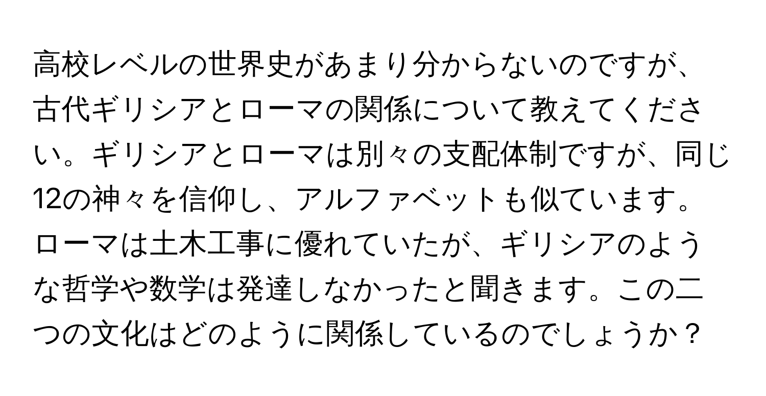 高校レベルの世界史があまり分からないのですが、古代ギリシアとローマの関係について教えてください。ギリシアとローマは別々の支配体制ですが、同じ12の神々を信仰し、アルファベットも似ています。ローマは土木工事に優れていたが、ギリシアのような哲学や数学は発達しなかったと聞きます。この二つの文化はどのように関係しているのでしょうか？