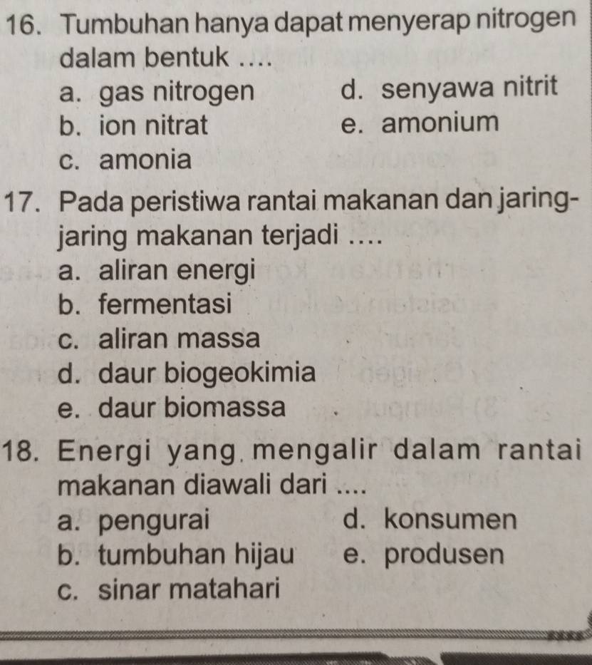 Tumbuhan hanya dapat menyerap nitrogen
dalam bentuk ....
a. gas nitrogen d. senyawa nitrit
b. ion nitrat e. amonium
c. amonia
17. Pada peristiwa rantai makanan dan jaring-
jaring makanan terjadi ....
a. aliran energi
b.fermentasi
c. aliran massa
d. daur biogeokimia
e. daur biomassa
18. Energi yang mengalir dalam rantai
makanan diawali dari ....
a. pengurai d. konsumen
b. tumbuhan hijau e. produsen
c. sinar matahari