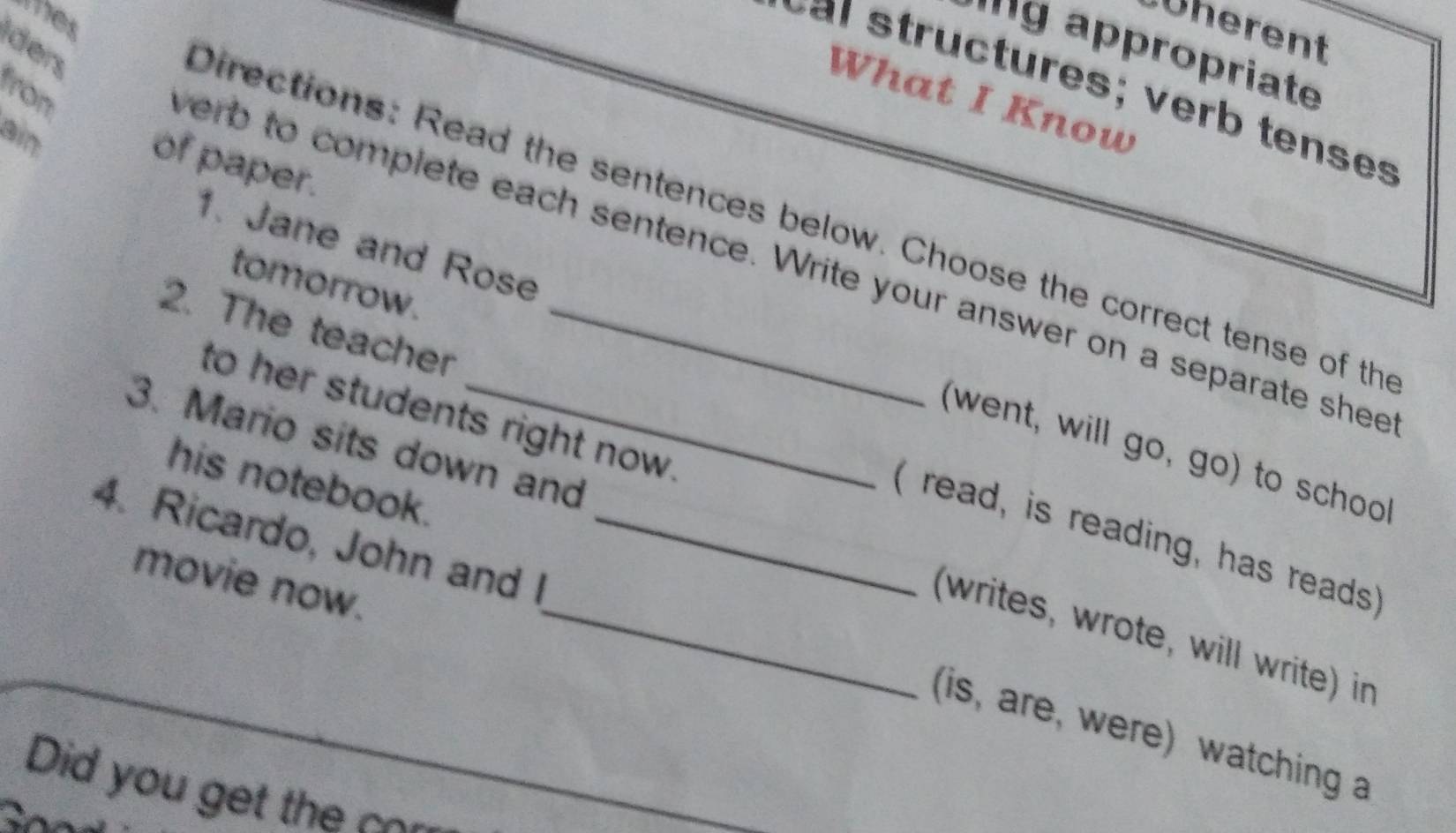 whes 
Üherent 
ders 
'''9 appropriate 
from 
What I Know 
ain 
of paper. 
Directions: Read the sentences below. Choose the correct tense of th 
verb to complete each sentence. Write your answer on a separate shee 
tomorrow. 
2. The teacher_ 
1. Jane and Rose (went, will go, go) to school 
to her students right now. 
3. Mario sits down and 
his notebook. 
( read, is reading, has reads 
4. Ricardo, John and I_ 
movie now. 
_(writes, wrote, will write) in 
(is, are, were) watching a 
Did you ge th _