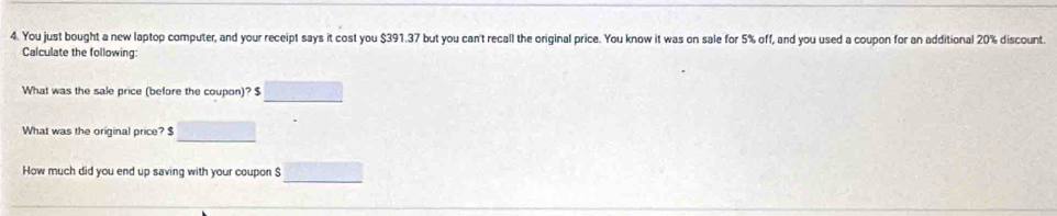 You just bought a new laptop computer, and your receipt says it cost you $391.37 but you can't recall the original price. You know it was on sale for 5% off, and you used a coupon for an additional 20% discount. 
Calculate the following: 
What was the sale price (before the coupon)? $
What was the original price? $
How much did you end up saving with your coupon $