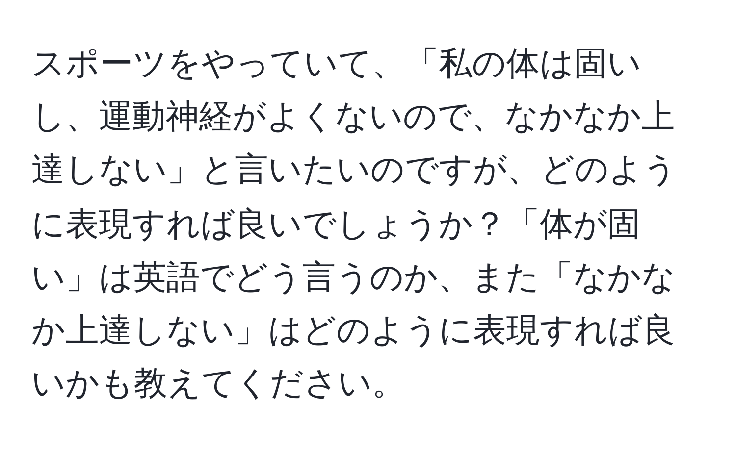 スポーツをやっていて、「私の体は固いし、運動神経がよくないので、なかなか上達しない」と言いたいのですが、どのように表現すれば良いでしょうか？「体が固い」は英語でどう言うのか、また「なかなか上達しない」はどのように表現すれば良いかも教えてください。