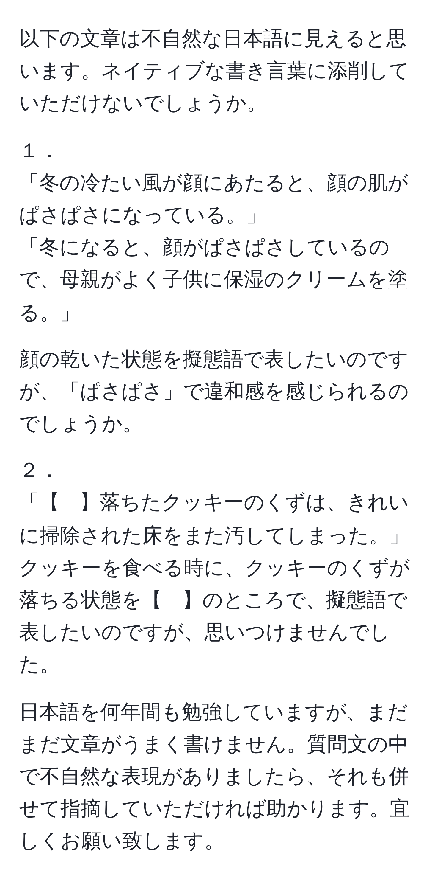 以下の文章は不自然な日本語に見えると思います。ネイティブな書き言葉に添削していただけないでしょうか。

１．
「冬の冷たい風が顔にあたると、顔の肌がぱさぱさになっている。」
「冬になると、顔がぱさぱさしているので、母親がよく子供に保湿のクリームを塗る。」

顔の乾いた状態を擬態語で表したいのですが、「ぱさぱさ」で違和感を感じられるのでしょうか。

２．
「【　】落ちたクッキーのくずは、きれいに掃除された床をまた汚してしまった。」
クッキーを食べる時に、クッキーのくずが落ちる状態を【　】のところで、擬態語で表したいのですが、思いつけませんでした。

日本語を何年間も勉強していますが、まだまだ文章がうまく書けません。質問文の中で不自然な表現がありましたら、それも併せて指摘していただければ助かります。宜しくお願い致します。