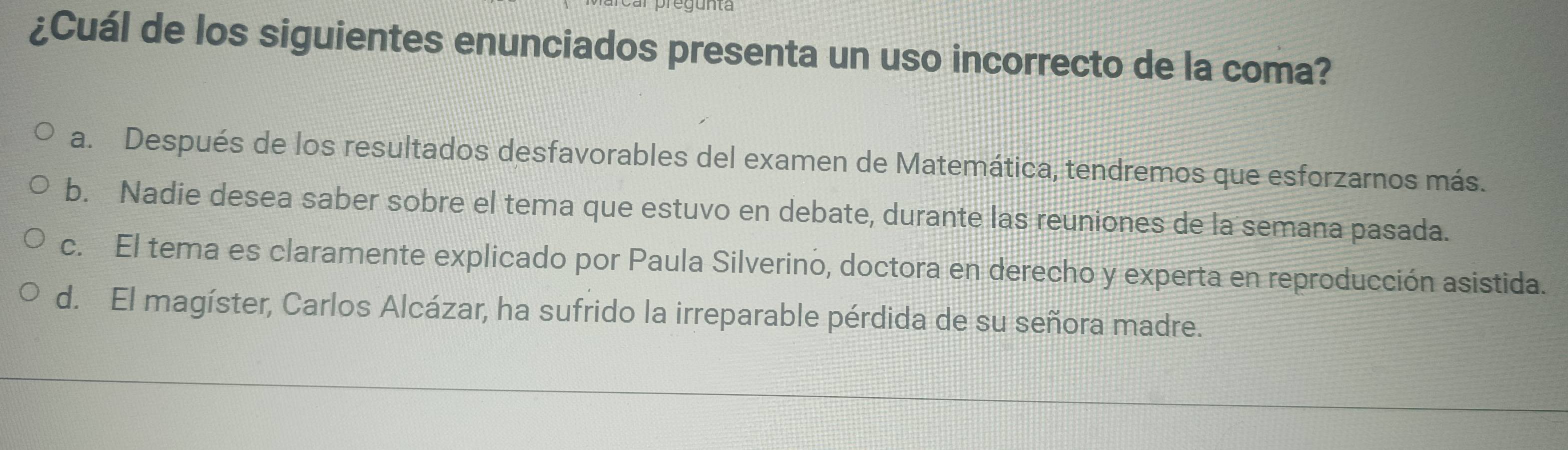 ¿Cuál de los siguientes enunciados presenta un uso incorrecto de la coma?
a. Después de los resultados desfavorables del examen de Matemática, tendremos que esforzarnos más.
b. Nadie desea saber sobre el tema que estuvo en debate, durante las reuniones de la semana pasada.
c. El tema es claramente explicado por Paula Silverino, doctora en derecho y experta en reproducción asistida.
d. El magíster, Carlos Alcázar, ha sufrido la irreparable pérdida de su señora madre.