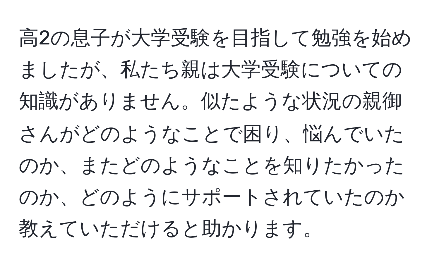 高2の息子が大学受験を目指して勉強を始めましたが、私たち親は大学受験についての知識がありません。似たような状況の親御さんがどのようなことで困り、悩んでいたのか、またどのようなことを知りたかったのか、どのようにサポートされていたのか教えていただけると助かります。