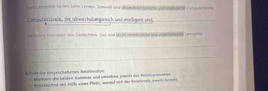 Computerspiele helfen beim Lernen. Sinnvoll sind abwechslungsreiche und intelligente Computerspiele. 
Computerspiele, die abwechslungsreich und intelligent sind._ 
Lerspiele trainieren das Gedächtnis. Gut sind leicht verständliche und unterholtsame Lemspiele. 
_ 
_ 
b Prüfe die eingeschobenen Relativsätze: 
- Markiere die beiden Kommas und umrahme jeweils das Relativpronomen. 
- Kennzeichne mit Hilfe eines Pfeils, worauf sich der Relativsatz jeweils bezieht.