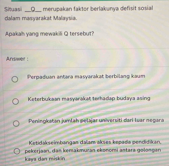 Situasi __Q__ merupakan faktor berlakunya defisit sosial
dalam masyarakat Malaysia.
Apakah yang mewakili Q tersebut?
Answer :
Perpaduan antara masyarakat berbilang kaum
Keterbukaan masyarakat terhadap budaya asing
Peningkatan jumlah pelajar universiti dari luar negara
Ketidakseimbangan dalam akses kepada pendidikan,
pekerjaan, dan kemakmuran ekonomi antara golongan
kaya dan miskin