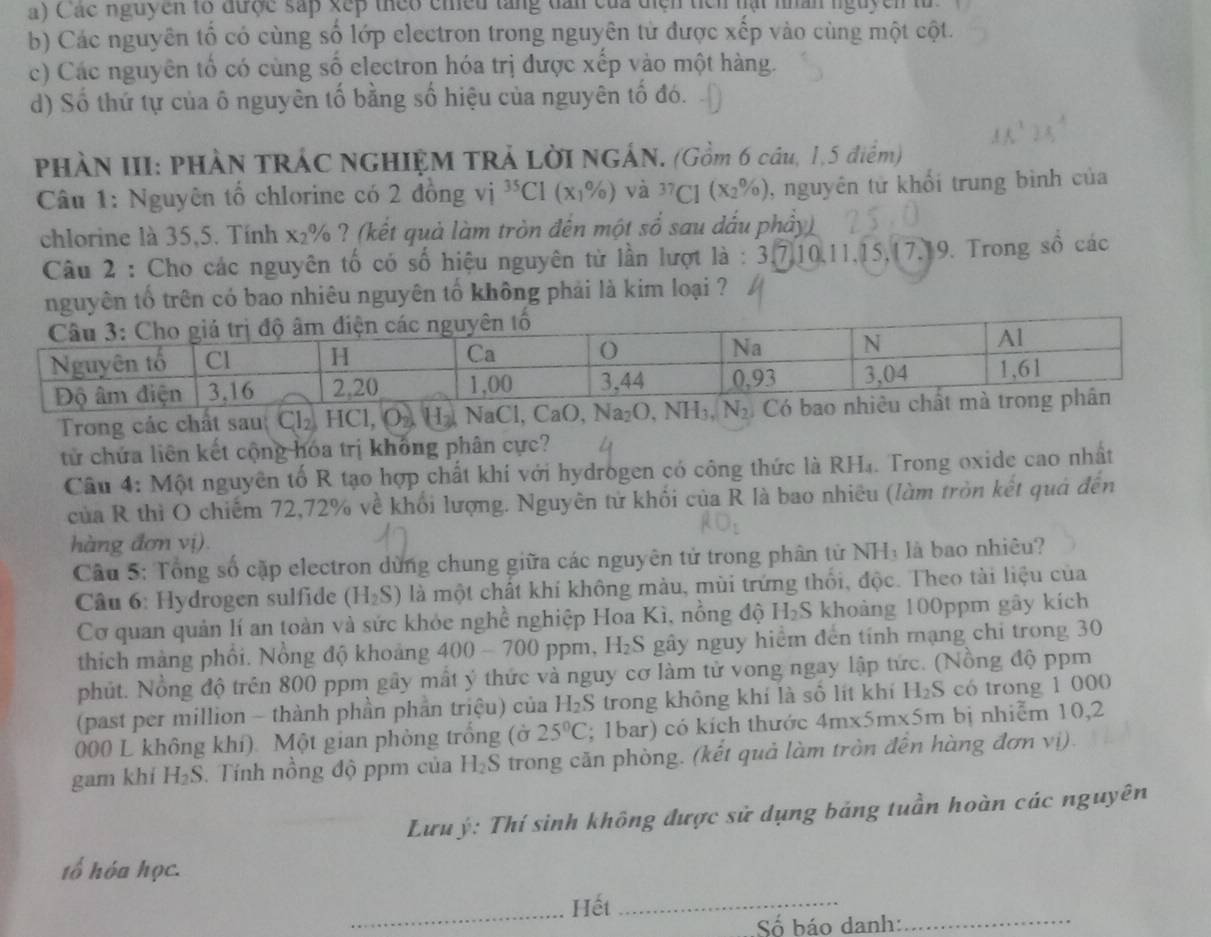 a) Các nguyên tổ được sắp xếp theo chều tăng dân của diện ticn hạt nhân nguyên t
b) Các nguyên tố có cùng số lớp electron trong nguyên tử được xếp vào cùng một cột.
c) Các nguyên tổ có cùng số electron hóa trị được xếp vào một hàng.
d) Số thứ tự của ô nguyên tố bằng số hiệu của nguyên tố đó.
PHÀN III: PHÀN TRÁC NGHIỆM TRẢ LờI NGÁN. (Gồm 6 cầu, 1,5 điểm)
Câu 1: Nguyên tổ chlorine có 2 đồng vị ^35Cl(x_1% ) và ^37C1(X_2% ) , nguyên tử khối trung bình của
chlorine là 35,5. Tính x_2 % ? (kết quả làm tròn đến một số sau dấu phẩy)
Câu 2 : Cho các nguyên tố có số hiệu nguyên từ lần lượt là : 3,7,10,11,15,17,19. Trong số các
nguyên tố trên có bao nhiêu nguyên tố không phải là kim loại ?
Trong các chất sau Cl_2,HCl,O_2,H_2  aCl,CaO,Na_2O,NH_3,N_2
tử chứa liên kết cộng hóa trị không phân cực?
Cầu 4: Một nguyên tố R tạo hợp chất khí với hydrogen có công thức là RH₄. Trong oxide cao nhất
của R thì O chiếm 72,72% về khối lượng. Nguyên tử khối của R là bao nhiêu (làm tròn kết quả đến
hàng đơn vị).
Cầu 5: Tổng số cặp electron dùng chung giữa các nguyên tử trong phân từ NHị là bao nhiêu?
Câu 6: Hydrogen sulfide (H_2S) là một chất khí không màu, mùi trứng thổi, độc. Theo tài liệu của
Cơ quan quản lí an toàn và sức khỏe nghề nghiệp Hoa Kì, nồng độ H₂S khoảng 100ppm gây kích
thích màng phối. Nồng độ khoảng 400-700 0 ppm, H₂S gây nguy hiểm đến tính mạng chi trong 30
phút. Nồng độ trên 800 ppm gây mất ý thức và nguy cơ làm tử vong ngay lập tức. (Nồng độ ppm
(past per million - thành phần phần triệu) của H_2S trong không khí là số lít khí H₂S có trong 1 000
000 L không khí). Một gian phòng trống (ở 25°C; 1bar) có kích thước 4m* 5m* 5m m bị nhiễm 10,2
gam khí H₂S. Tính nồng độ ppm của H_2S trong căn phòng. (kết quả làm tròn đến hàng đơn vị).
Lưuý: Thí sinh không được sử dụng bảng tuần hoàn các nguyên
tổ hóa học.
_Hết_
Số báo danh:_