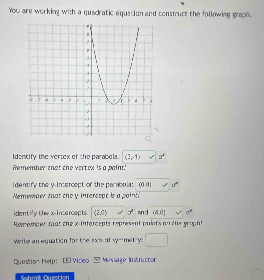 You are working with a quadratic equation and construct the following graph. 
Identify the vertex of the parabola: (3,-1) sigma^6
Remember that the vertex is a point! 
Identify the y-intercept of the parabola: (0,8) sigma°
Remember that the y-intercept is a point! 
Identify the x-intercepts: (2,0) sigma^4 and (4,0) sigma^4
Remember that the x-intercepts represent points on the graph! 
Write an equation for the axis of symmetry: 
Question Help: Video - Message instructor 
Submit Ouestion