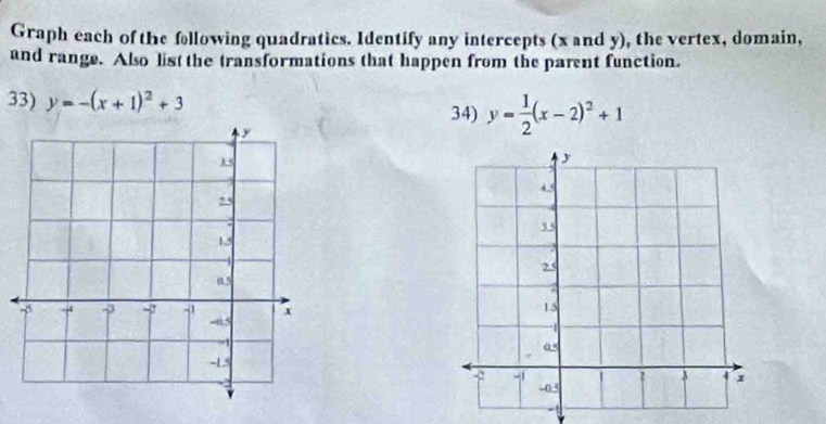 Graph each of the following quadratics. Identify any intercepts (x and y), the vertex, domain,
and range. Also list the transformations that happen from the parent function.
33) y=-(x+1)^2+3 34) y= 1/2 (x-2)^2+1