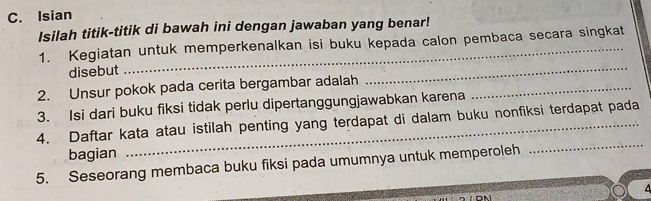 Isian 
Isilah titik-titik di bawah ini dengan jawaban yang benar! 
1. Kegiatan untuk memperkenalkan isi buku kepada calon pembaca secara singkat 
disebut 
2. Unsur pokok pada cerita bergambar adalah_ 
_ 
3. Isi dari buku fiksi tidak perlu dipertanggungjawabkan karena 
4. Daftar kata atau istilah penting yang terdapat di dalam buku nonfiksi terdapat pada 
bagian 
5. Seseorang membaca buku fiksi pada umumnya untuk memperoleh 
_