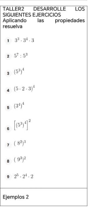 TALLER2 DESARROLLE LOS 
SIGUIENTES EJERCICIOS 
Aplicando las propiedades 
resuelva 
1 3^3· 3^4· 3
2 5^7:5^3
3 (5^3)^4
4 (5· 2· 3)^4
5 (3^4)^4
6 [(5^3)^4]^2
7 (8^2)^3
8 (9^3)^2
9 2^5· 2^4· 2
Ejemplos 2