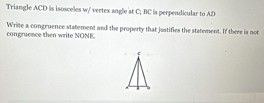 Triangle ACD is isosceles w/ vertex angle at C; BC is perpendicular to AD
Write a congruence statement and the property that justifies the statement. If there is not 
congruence then write NONE.