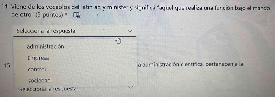 Viene de los vocablos del latín ad y minister y significa "aquel que realiza una función bajo el mando
de otro" (5 puntos) *
Selecciona la respuesta
administración
Empresa
la administración científica, pertenecen a la
15. control
sociedad
Selecciona la respuesta