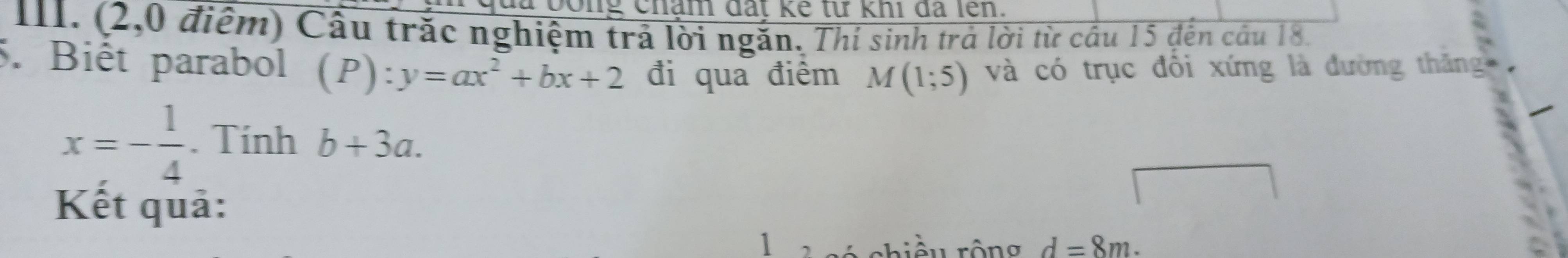 lủa bông chám đất kế từ khi đã lên. 
III. (2,0 điểm) Cầu trắc nghiệm trả lời ngăn. Thí sinh trả lời từ cầu 15 đến cầu 18. 
5. Biết parabol (P):y=ax^2+bx+2 đi qua điểm M(1;5) và có trục đổi xứng là đường thăng
x=- 1/4 . Tính b+3a. 
Kết quả: 
1 chiều rộng d=8m.