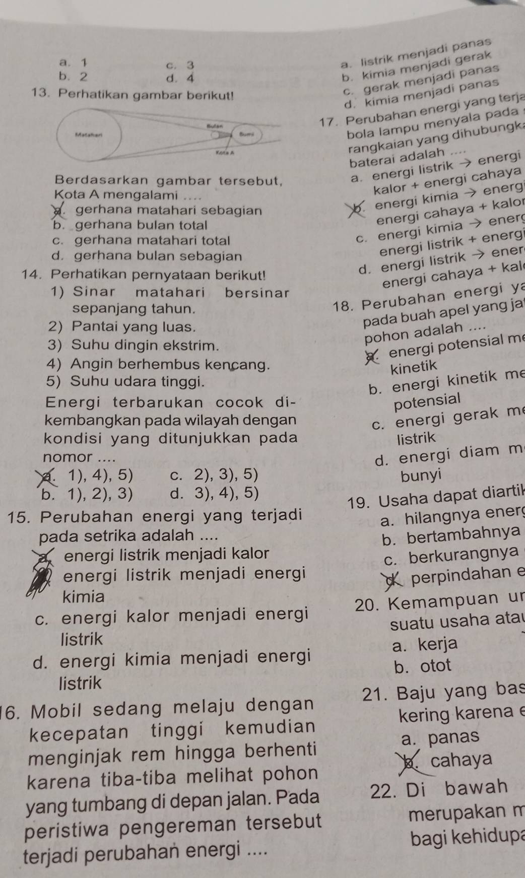 a. 1 c. 3
a. listrik menjadi panas
b.2 d. 4
b. kimia menjadi gerak
13. Perhatikan gambar berikut!
c. gerak menjadi panas
d. kimia menjadi panas
17. Perubahan energi yang terja
Matakarl Bumi
bola lampu menyala pada 
Kota A
rangkaian yang dihubungk.
baterai adalah .
Berdasarkan gambar tersebut,
a. energi listrik → energi
kalor + energi cahaya
Kota A mengalami ....
gerhana matahari sebagian
b. energi kimia → energ
b gerhana bulan total
energi cahaya + kalor
c. gerhana matahari total
c. energi kimia → ener
d. gerhana bulan sebagian
energi listrik + energi
14. Perhatikan pernyataan berikut!
d. energi listrik → ener
energi cahaya + kal
1) Sinar matahari   bersinar
sepanjang tahun.
18. Perubahan energi ya
2) Pantai yang luas.
pada buah apel yang ja
3) Suhu dingin ekstrim.
pohon adalah ...
energi potensial me
4) Angin berhembus kencang. kinetik
5) Suhu udara tinggi.
b. energi kinetik me
Energi terbarukan cocok di-
potensial
kembangkan pada wilayah dengan
c. energi gerak m
kondisi yang ditunjukkan pada listrik
nomor ....
d. energi diam m
. 1), 4), 5) c. 2), 3), 5) bunyi
b. 1), 2), 3) d. 3), 4), 5)
19. Usaha dapat diartil
15. Perubahan energi yang terjadi
a. hilangnya ener
pada setrika adalah ....
energi listrik menjadi kalor b. bertambahnya
energi listrik menjadi energi c. berkurangnya
d perpindahan e
kimia
c. energi kalor menjadi energi 20. Kemampuan ur
suatu usaha ata
listrik
a. kerja
d. energi kimia menjadi energi
b. otot
listrik
6. Mobil sedang melaju dengan 21. Baju yang bas
kecepatan tinggi kemudian kering karena e
a. panas
menginjak rem hingga berhenti
cahaya
karena tiba-tiba melihat pohon 
yang tumbang di depan jalan. Pada 22. Di bawah
peristiwa pengereman tersebut merupakan m
terjadi perubahan energi .... bagi kehidupa