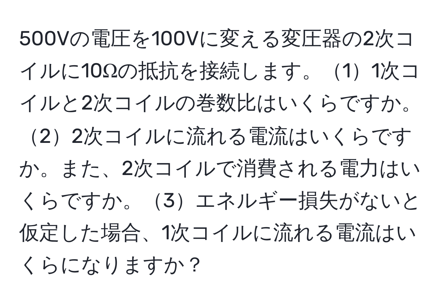 500Vの電圧を100Vに変える変圧器の2次コイルに10Ωの抵抗を接続します。11次コイルと2次コイルの巻数比はいくらですか。22次コイルに流れる電流はいくらですか。また、2次コイルで消費される電力はいくらですか。3エネルギー損失がないと仮定した場合、1次コイルに流れる電流はいくらになりますか？