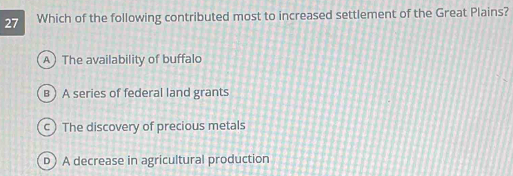 Which of the following contributed most to increased settlement of the Great Plains?
A The availability of buffalo
B) A series of federal land grants
c) The discovery of precious metals
D) A decrease in agricultural production