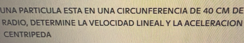 UNA PARTICULA ESTA EN UNA CIRCUNFERENCIA DE 40 CM DE 
RADIO, DETERMINE LA VELOCIDAD LINEAL Y LA ACELERACION 
CENTRIPEDA