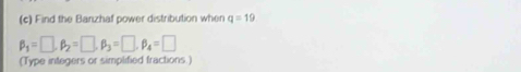 Find the Banzhaf power distribution when q=19
beta _1=□ , beta _2=□ , beta _3=□ , beta _4=□
(Type integers or simplified fractions.)