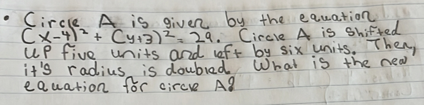 Circle A is given by the equation
(x-4)^2+(y+3)^2=29 , Circle A is Shifted 
up five units and lft by six units. Then, 
it's radius is doubled. What is the nea 
eQuation for circe AB