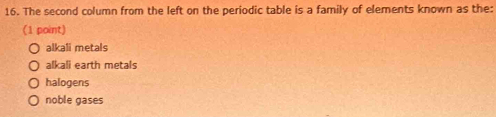 The second column from the left on the periodic table is a family of elements known as the:
(1 point)
alkali metals
alkali earth metals
halogens
noble gases