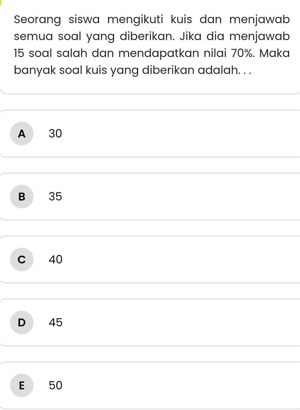 Seorang siswa mengikuti kuis dan menjawab
semua soal yang diberikan. Jika dia menjawab
15 soal salah dan mendapatkan nilai 70%. Maka
banyak soal kuis yang diberikan adalah. . .
A 30
B 35
c 40
D 45
E 50