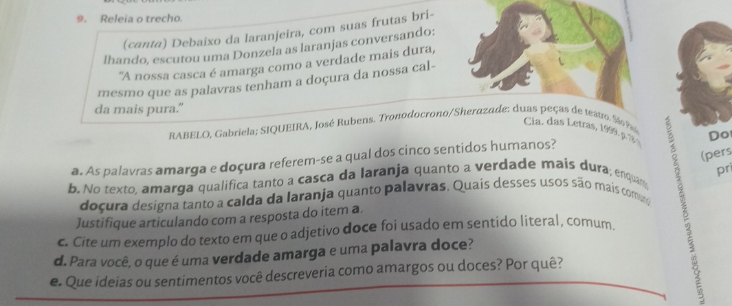 Releia o trecho. 
(canta) Debaixo da laranjeira, com suas frutas bri- 
lhando, escutou uma Donzela as laranjas conversando: 
"A nossa casca é amarga como a verdade mais dura, 
mesmo que as palavras tenham a doçura da nossa cal- 
da mais pura." 
RABELO, Gabriela; SIQUEIRA, José Rubens. Tronodocrono/Sherazade: duas peças de teatro. São Pa 
Cia. etra 9 , 1 
Do 
(pers 
a. As palavras amarga e doçura referem-se a qual dos cinco sentidos humanos? 
pri 
b. No texto. amarga qualifica tanto a casca da laranja quanto a verdade mais dura; enquan; 
doçura designa tanto a calda da laranja quanto palavras. Quais desses usos são mais comuno 
Justifique articulando com a resposta do item a. 
c. Cite um exemplo do texto em que o adjetivo doce foi usado em sentido literal, comum. 
d. Para você, o que é uma verdade amarga e uma palavra doce? 
e. Que ideias ou sentimentos você descreveria como amargos ou doces? Por quê?