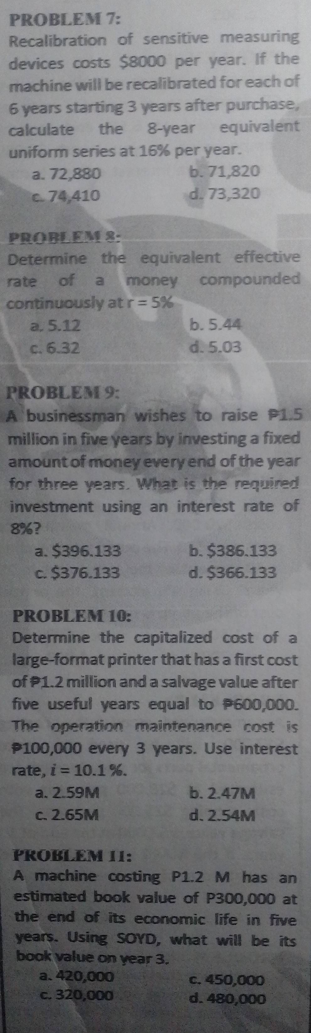 PROBLEM 7:
Recalibration of sensitive measuring
devices costs $8000 per year. If the
machine will be recalibrated for each of
6 years starting 3 years after purchase,
calculate the 8-year equivalent
uniform series at 16% per year.
a. 72,880 b. 71,820
c. 74,410 d. 73,320
PROBLEM 8:
Determine the equivalent effective
rate of a money compounded
continuously at r=5%
a. 5.12 b. 5.44
c. 6.32 d. 5.03
PROBLEM 9:
A businessman wishes to raise P1.5
million in five years by investing a fixed
amount of money every end of the year
for three years. What is the required
investment using an interest rate of
8%?
a. $396.133 b. $386.133
c. $376.133 d. $366.133
PROBLEM 10:
Determine the capitalized cost of a
large-format printer that has a first cost
of 1.2 million and a salvage value after
five useful years equal to 600,000.
The operation maintenance cost is
100,000 every 3 years. Use interest
rate, i=10.1%.
a. 2.59M b. 2.47M
c. 2.65M d. 2.54M
PROBLEM 11:
A machine costing P1.2 M has an
estimated book value of P300,000 at
the end of its economic life in five
years. Using SOYD, what will be its
book value on year 3.
a. 420,000 c. 450,000
c. 320,000 d. 480,000