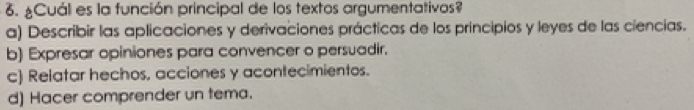 ¿Cuál es la función principal de los textos argumentativos?
a) Describir las aplicaciones y derivaciones prácticas de los principios y leyes de las ciencias.
b) Expresar opiniones para convencer o persuadir.
c) Relatar hechos, acciones y acontecimientos.
d) Hacer comprender un tema.