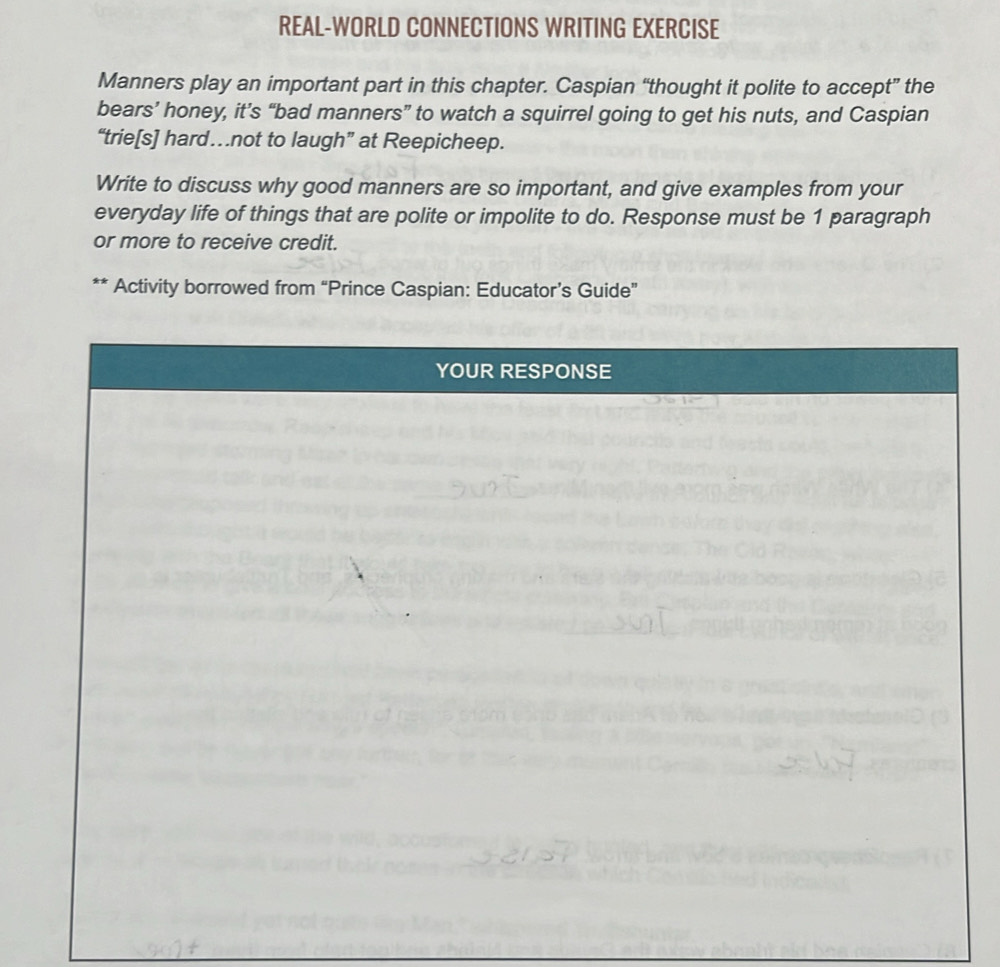REAL-WORLD CONNECTIONS WRITING EXERCISE 
Manners play an important part in this chapter. Caspian “thought it polite to accept” the 
bears’ honey, it’s “bad manners” to watch a squirrel going to get his nuts, and Caspian 
“trie[s] hard…not to laugh” at Reepicheep. 
Write to discuss why good manners are so important, and give examples from your 
everyday life of things that are polite or impolite to do. Response must be 1 paragraph 
or more to receive credit. 
Activity borrowed from “Prince Caspian: Educator’s Guide”