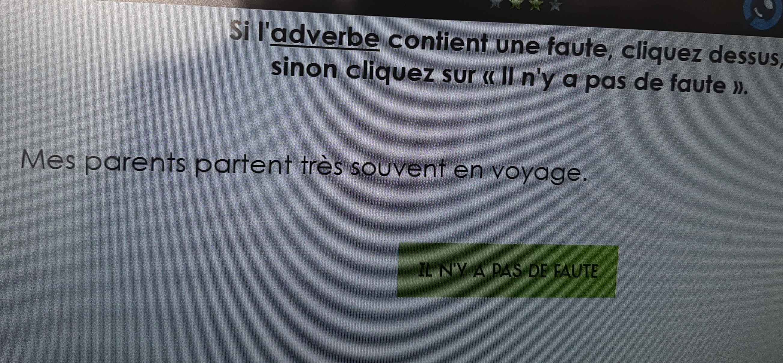 Si l'adverbe contient une faute, cliquez dessus, 
sinon cliquez sur « II n'y a pas de faute ». 
Mes parents partent très souvent en voyage. 
IL N'Y APAS a DE FAUTE