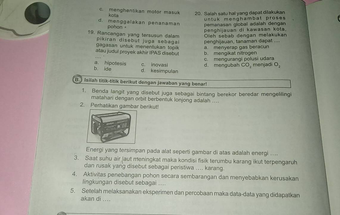 c. menghentikan motor masuk 20. Salah satu hal yang dapat dilakukan
kota
unt uk mengh am bat proses
d. menggalakan penanaman pemanasan global adalah dengan
pohon 
penghijauan di kawasan kota.
19. Rancangan yang tersusun dalam Oleh sebab dengan melakukan
pikiran disebut juga sebagai penghijauan, tanaman dapat ....
gagasan untuk menentukan topik a. menyerap gas beracun
atau judul proyek akhir IPAS disebut b. mengikat nitrogen
c. mengurangi polusi udara
a. hipotesis c. inovasi d. mengubah CO_2 menjadi O_2
b. ide d. kesimpulan
B. Isilah titik-titik berikut dengan jawaban yang benar!
1. Benda langit yang disebut juga sebagai bintang berekor beredar mengelilingi
matahari dengan orbit berbentuk lonjong adalah ....
2. Perhatikan gambar berikut!
Energi yang tersimpan pada alat seperti gambar di atas adalah energi ....
3. Saat suhu air Jaut meningkat maka kondisi fisik terumbu karang ikut terpengaruh
dan rusak yang disebut sebagai peristiwa .... karang.
4. Aktivitas penebangan pohon secara sembarangan dan menyebabkan kerusakan
lingkungan disebut sebagai ....
5. Setelah melaksanakan eksperimen dan percobaan maka data-data yang didapatkan
akan di ....