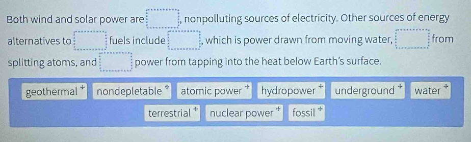 ..^circ  
Both wind and solar power are □ nonpolluting sources of electricity. Other sources of energy
alternatives to fuels include , which is power drawn from moving water, beginarrayr c+a+c+e=a+e=o  b/a   b/a   b/a  b+c+ea+ from
splitting atoms, and beginarrayr ar^(ar+be+s* a=a frac a)a  b/a   b/a  b+x power from tapping into the heat below Earth’s surface.
geothermal nondepletable * atomic power hydropower underground water
terrestrial * nuclear power fossil *