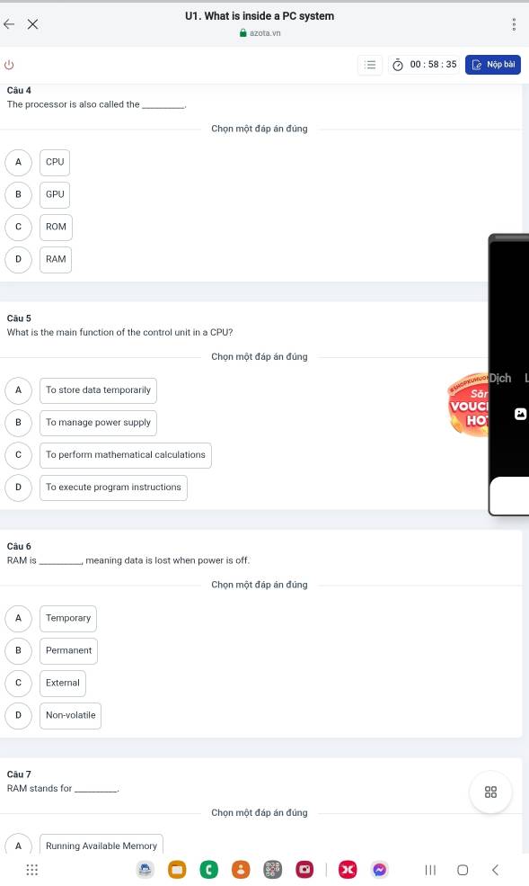 U1. What is inside a PC system
azota.vn
00:58:35 Nộp bài
Câu 4
The processor is also called the_
Chọn một đáp án đứng
A CPU
B GP
C ROM
D RAM
Câu 5
What is the main function of the control unit in a CPU?
Chọn một đáp án đúng
nuờ Dịch
A To store data temporarily
Săr
vouCI
B To manage power supply
HO
C To perform mathematical calculations
D To execute program instructions
Câu 6
RAM is _, meaning data is lost when power is off.
_Chọn một đáp án đúng
A Temporary
B Permanent
C External
D Non-volatile
Câu 7
RAM stands for_
Chọn một đáp án đúng
A Running Available Memory
:::