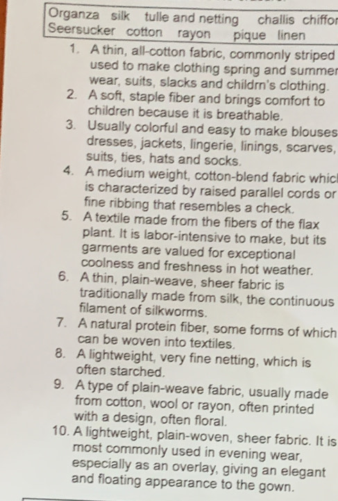 Organza silk tulle and netting challis chiffor 
Seersucker cotton rayon pique linen 
1. A thin, all-cotton fabric, commonly striped 
used to make clothing spring and summe. 
wear, suits, slacks and childrn's clothing. 
2. A soft, staple fiber and brings comfort to 
children because it is breathable. 
3. Usually colorful and easy to make blouses 
dresses, jackets, lingerie, linings, scarves, 
suits, ties, hats and socks. 
4. A medium weight, cotton-blend fabric whic 
is characterized by raised parallel cords or 
fine ribbing that resembles a check. 
5. A textile made from the fibers of the flax 
plant. It is labor-intensive to make, but its 
garments are valued for exceptional 
coolness and freshness in hot weather. 
6. A thin, plain-weave, sheer fabric is 
traditionally made from silk, the continuous 
filament of silkworms. 
7. A natural protein fiber, some forms of which 
can be woven into textiles. 
8. A lightweight, very fine netting, which is 
often starched. 
9. A type of plain-weave fabric, usually made 
from cotton, wool or rayon, often printed 
with a design, often floral. 
10. A lightweight, plain-woven, sheer fabric. It is 
most commonly used in evening wear, 
especially as an overlay, giving an elegant 
and floating appearance to the gown.