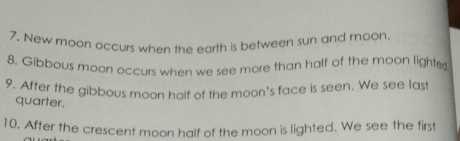 New moon occurs when the earth is between sun and moon. 
8. Gibbous moon occurs when we see more than half of the moon lighted, 
9. After the gibbous moon half of the moon's face is seen. We see last 
quarter. 
10. After the crescent moon half of the moon is lighted. We see the first