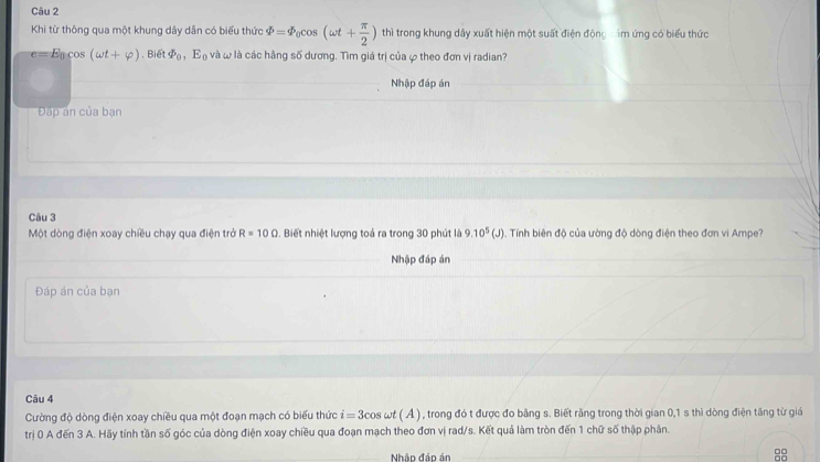 Khi từ thông qua một khung dây dẫn có biểu thức varPhi =varPhi _0cos (omega t+ π /2 ) thì trong khung dây xuất hiện một suất điện động im ứng có biểu thức
e=E_0cos (omega t+varphi ). Biể varPhi _0, E_0 l và l là các hằng số dương. Tìm giá trị của ự theo đơn vị radian? 
Nhập đáp án 
Đáp ân của bạn 
Câu 3 
Một dòng điện xoay chiều chạy qua điện trở R=10Omega. Biết nhiệt lượng toả ra trong 30 phút là 9.10^5(J) 4. Tính biên độ của ường độ dòng điện theo đơn vi Ampe? 
Nhập đáp án 
Đáp án của bạn 
Câu 4 
Cường độ dòng điện xoay chiều qua một đoạn mạch có biểu thức i=3cos omega t(A) n , trong đó t được đo bằng s. Biết rằng trong thời gian 0, 1 s thì dòng điện tăng từ giá 
trị 0 A đến 3 A. Hãy tính tần số góc của dòng điện xoay chiều qua đoạn mạch theo đơn vị rad/s. Kết quả làm tròn đến 1 chữ số thập phân. 
Nhập đáo án _8