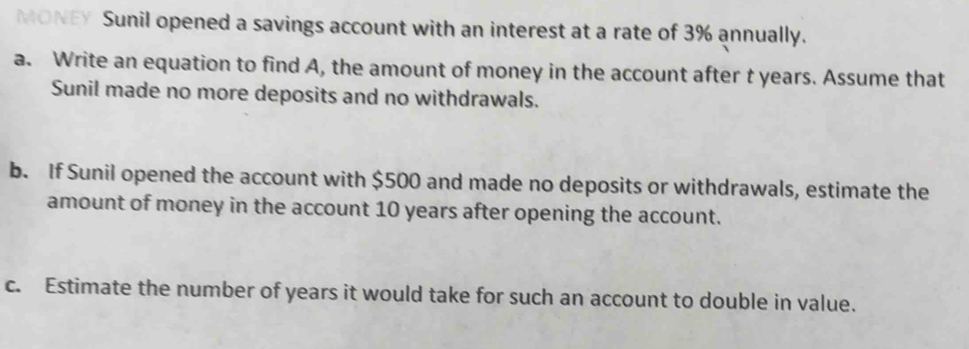 money Sunil opened a savings account with an interest at a rate of 3% annually. 
a. Write an equation to find A, the amount of money in the account after t years. Assume that 
Sunil made no more deposits and no withdrawals. 
b. If Sunil opened the account with $500 and made no deposits or withdrawals, estimate the 
amount of money in the account 10 years after opening the account. 
c. Estimate the number of years it would take for such an account to double in value.