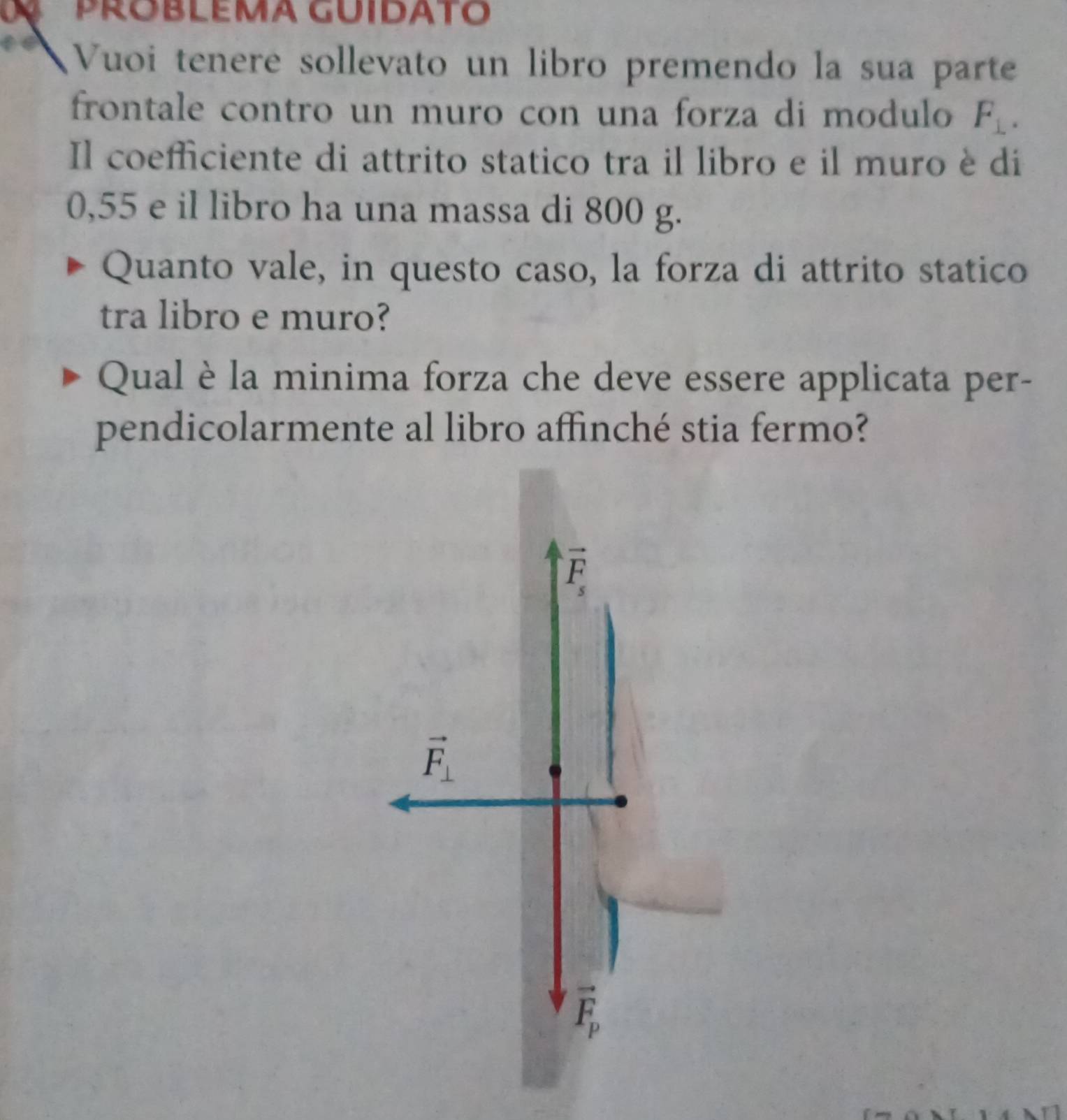 PROBLEMA GUIDATO
a Vuoi tenere sollevato un libro premendo la sua parte
frontale contro un muro con una forza di modulo F_⊥ . 
Il coefficiente di attrito statico tra il libro e il muro è di
0,55 e il libro ha una massa di 800 g.
Quanto vale, in questo caso, la forza di attrito statico
tra libro e muro?
Qual è la minima forza che deve essere applicata per-
pendicolarmente al libro affinché stia fermo?
vector F_s
vector F_⊥ 
vector F_p