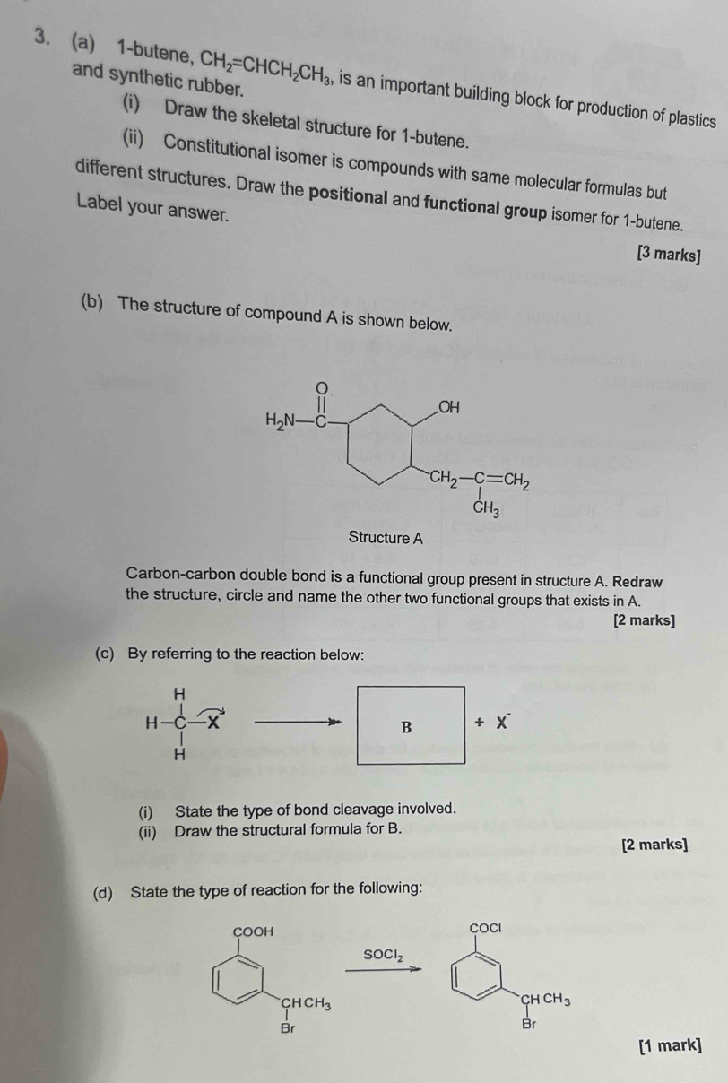 and synthetic rubber.
3. (a) 1-butene, CH_2=CHCH_2CH_3 , is an important building block for production of plastics 
(i) Draw the skeletal structure for 1-butene.
(ii) Constitutional isomer is compounds with same molecular formulas but
different structures. Draw the positional and functional group isomer for 1-butene.
Label your answer.
[3 marks]
(b) The structure of compound A is shown below.
Structure A
Carbon-carbon double bond is a functional group present in structure A. Redraw
the structure, circle and name the other two functional groups that exists in A.
[2 marks]
(c) By referring to the reaction below:
(i) State the type of bond cleavage involved.
(ii) Draw the structural formula for B.
[2 marks]
(d) State the type of reaction for the following:
COCI
SOCl_2
CHCH_3
Br
[1 mark]