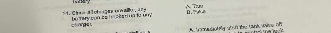 battery.
14. Since all charges are alike, any A. True
battery can be hooked up to any B. False
charger.
A. Immediately shut the tank valve off