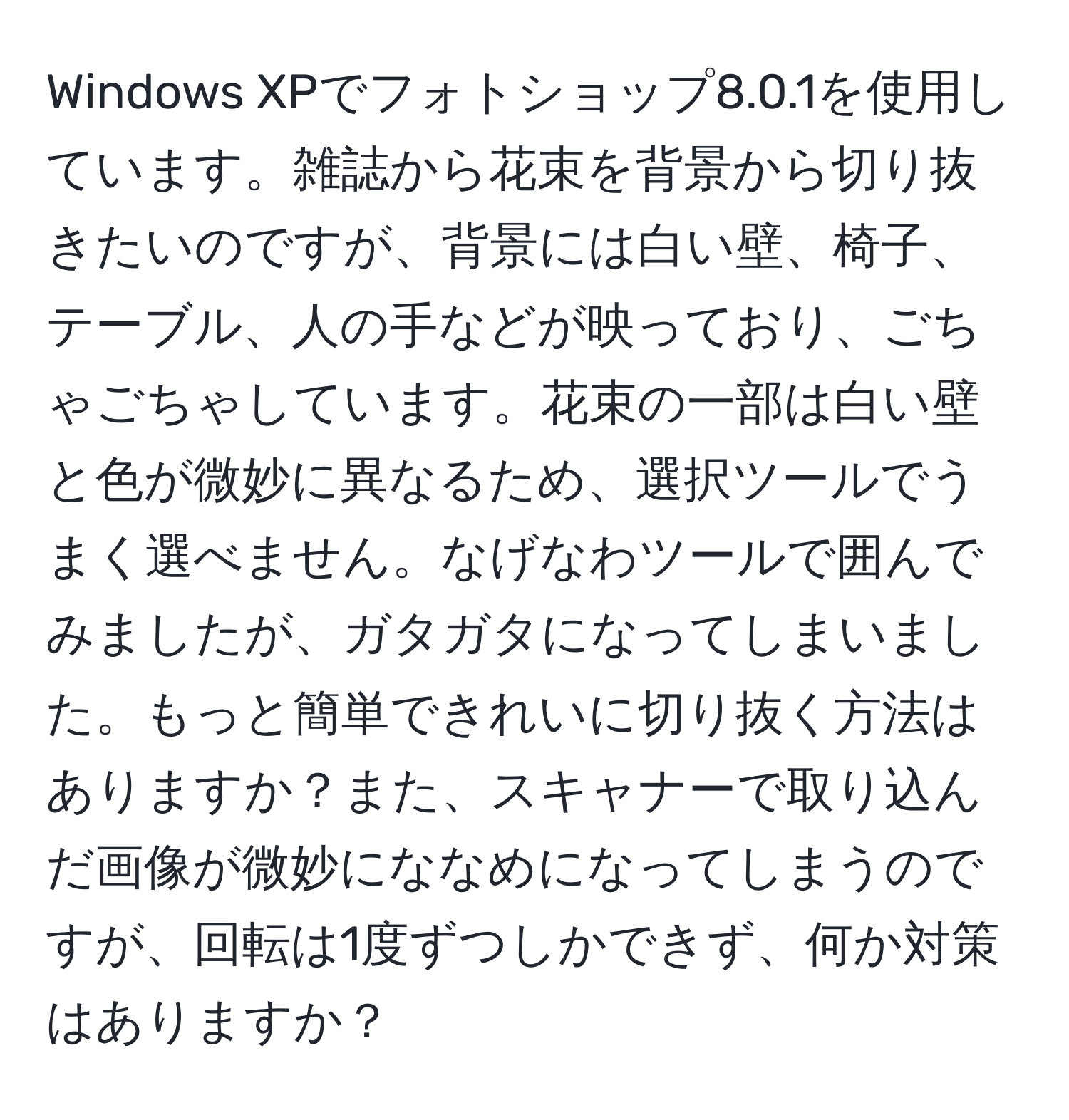 Windows XPでフォトショップ8.0.1を使用しています。雑誌から花束を背景から切り抜きたいのですが、背景には白い壁、椅子、テーブル、人の手などが映っており、ごちゃごちゃしています。花束の一部は白い壁と色が微妙に異なるため、選択ツールでうまく選べません。なげなわツールで囲んでみましたが、ガタガタになってしまいました。もっと簡単できれいに切り抜く方法はありますか？また、スキャナーで取り込んだ画像が微妙にななめになってしまうのですが、回転は1度ずつしかできず、何か対策はありますか？