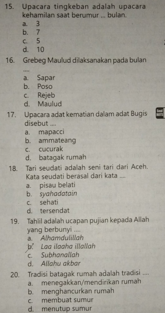 Upacara tingkeban adalah upacara
kehamilan saat berumur ... bulan.
a. 3
b. 7
c. 5
d. 10
16. Grebeg Maulud dilaksanakan pada bulan
_
a. Sapar
b. Poso
c. Rejeb
d. Maulud
17. Upacara adat kematian dalam adat Bugis
disebut ....
a. mapacci
b. ammateang
c. cucurak
d. batagak rumah
18. Tari seudati adalah seni tari dari Aceh.
Kata seudati berasal dari kata ....
a. pisau belati
b. syahadatain
c. sehati
d. tersendat
19. Tahlil adalah ucapan pujian kepada Allah
yang berbunyi ....
a. Alhamdulillah. Laa ilaaha illallah
c. Subhanallah
d. Allahu akbar
20. Tradisi batagak rumah adalah tradisi ....
a. menegakkan/mendirikan rumah
b. menghancurkan rumah
c. membuat sumur
d. menutup sumur