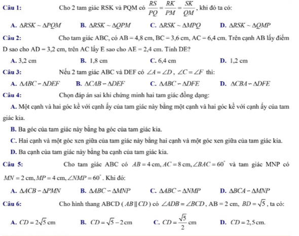 Cho 2 tam giác RSK và PQM có  RS/PQ = RK/PM = SK/QM  , khi đó ta có:
A. △ RSKsim △ PQM B. △ RSK ~ ΔQPM C. △ RSKsim △ MPQ D. △ RSKsim △ QMP
Câu 2: Cho tam giác ABC, có AB=4,8cm,BC=3,6cm,AC=6,4cm. Trên cạnh AB lấy điểm
D sao cho AD=3.2cm , trên AC lẩy E sao cho AE=2,4cm. Tính DE?
A. 3,2 cm B. 1,8 cm C. 6,4 cm D. 1,2 cm
Câu 3: Nếu 2 tam giác ABC và DEF có ∠ A=∠ D,∠ C=∠ F thi:
A. △ ABC-△ DEF B. △ CAB-△ DEF C. △ ABC-△ DFE D. △ CBA-△ DFE
Câu 4: Chọn đáp án sai khi chứng minh hai tam giác đồng đạng:
A. Một cạnh và hai góc kề với cạnh ấy của tam giác này bằng một cạnh và hai góc kề với cạnh ấy của tam
giác kia.
B. Ba góc của tam giác này bằng ba góc của tam giác kia.
C. Hai cạnh và một góc xen giữa của tam giác này bằng hai cạnh và một góc xen giữa của tam giác kia.
D. Ba cạnh của tam giác này bằng ba cạnh của tam giác kia.
Câu 5: Cho tam giác ABC có AB=4cm,AC=8cm,∠ BAC=60° và tam giác MNP có
MN=2cm,MP=4cm,∠ NMP=60°. Khi đó:
A. △ ACB-△ PMN B. △ ABCsim △ MNP C. △ ABCsim △ NMP D. △ BCA-△ MNP
Câu 6: Cho hình thang ABCD(ABbeginvmatrix endvmatrix CD) có ∠ ADB=∠ BCD,AB=2cm,BD=sqrt(5) , ta có:
A. CD=2sqrt(5)cm B. CD=sqrt(5)-2cm C. CD= sqrt(5)/2 cm D. CD=2,5cm.