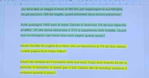 Joy deve fare un viaggio in treno di 360 km, per raggiungere la sua famiglia. 
Ha già percorso i 5/9 del tragitto, quanti chilometri deve ancora percorrere? 
Sofia guadagna 1600 euro al mese. Decide di destinare 1/4 del suo stipendio 
all'affitto, 1/5 alla spesa alimentare e 3/10 al pagamento delle bollette. Quanti 
euro le rimangono ogni mese dopo aver pagato queste spese? 
Miriam ha lletto 63 pagine di un Ilibro, che corrispondono ai 7/9 dell libro stesso. 
Quante pagine ha in totale il libro? 
Edwin sta riempiendo il serbatoio della sua auto. Dopo aver inserito 45 fitri di 
benzina, il serbatoio é pieno per i 3/4. Quanti litrí di benzina contiene il 
serbatoio quando è pieno?