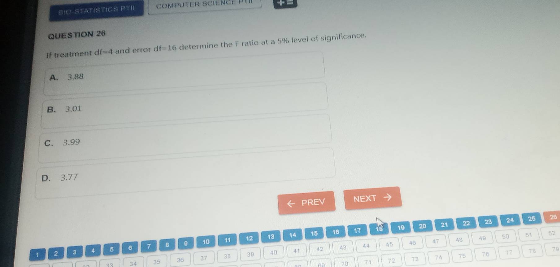 BIO-STATISTICS PTII COMPUTER SCIENCE 
QUES TION 26
If treatment c If=4 and error d f=16 determine the F ratio at a 5% level of significance.
A. 3.88
B. 3.01
C. 3.99
D. 3.77
PREV NEXT
14 15 16 17 18 19 20 21 22 23 24 25
26
43 44 45 46 47 48 49 50 51 52
1 2 3 4 5 6 7 8 10 11 12 13
70 71 72 73 74 75 76 77 78 79
33 34 35 36 37 38 39 40 41 42