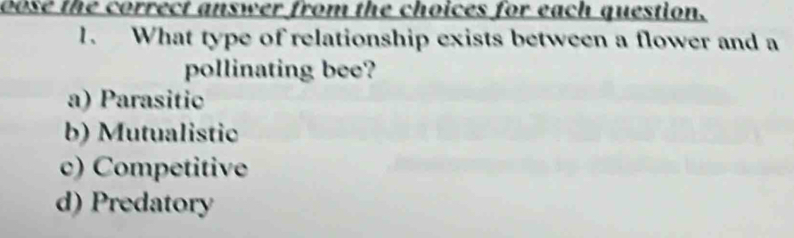 oose the correct answer from the choices for each question.
1. What type of relationship exists between a flower and a
pollinating bee?
a) Parasitic
b) Mutualistic
c) Competitive
d) Predatory