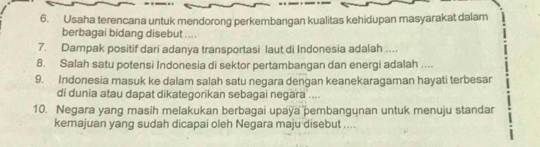 Usaha terencana untuk mendorong perkembangan kualitas kehidupan masyarakat dalam 
berbagai bidang disebut .... 
7. Dampak positif dari adanya transportasi laut di Indonesia adalah .... 
8. Salah satu potensi Indonesia di sektor pertambangan dan energi adalah .... 
9. Indonesia masuk ke dalam salah satu negara dengan keanekaragaman hayati terbesar 
di dunia atau dapat dikategorikan sebagai negara .... 
10. Negara yang masih melakukan berbagai upaya pembangunan untuk menuju standar 
kemajuan yang sudah dicapai oleh Negara maju disebut ....