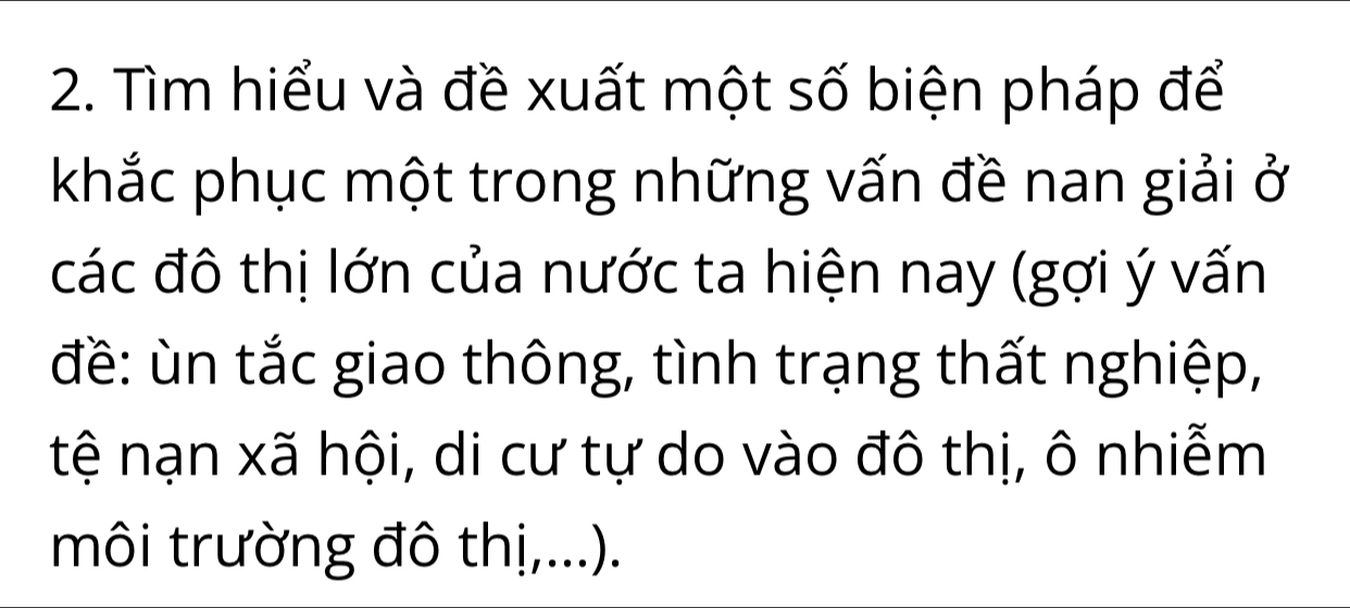 Tìm hiểu và đề xuất một số biện pháp để 
khắc phục một trong những vấn đề nan giải ở 
các đô thị lớn của nước ta hiện nay (gợi ý vấn 
đề: ùn tắc giao thông, tình trạng thất nghiệp, 
tệ nạn xã hội, di cư tự do vào đô thị, ô nhiễm 
môi trường đô thị,...).