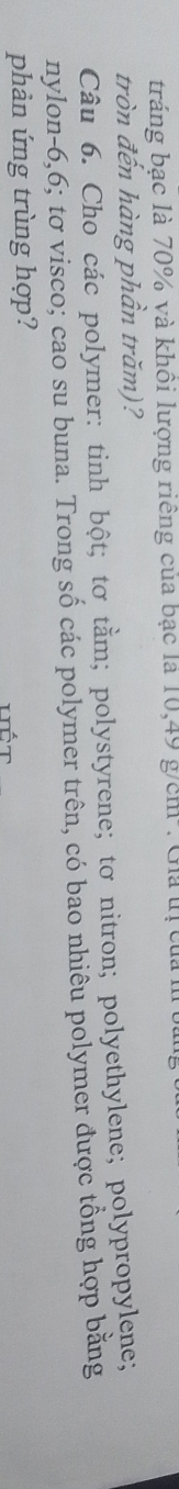 tráng bạc là 70% và khôi lượng riêng của bạc là 10,49 g/cm : Gia tị của 1 
tròn đến hàng phần trăm)? 
Câu 6. Cho các polymer: tinh bột; tơ tầm; polystyrene; tơ nitron; polyethylene; polypropylene; 
nylon- 6,6; tơ visco; cao su buna. Trong số các polymer trên, có bao nhiêu polymer được tổng hợp bằng 
phản ứng trùng hợp?